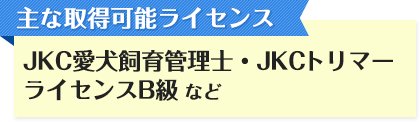 主な取得可能ライセンス JKC愛犬飼育管理士・JKCトリマーライセンスB級など