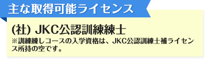 主な取得可能ライセンス (社) JKC公認訓練練士 ※訓練練しコースの入学資格は、JKC公認訓練士補ライセンス所持の空です。