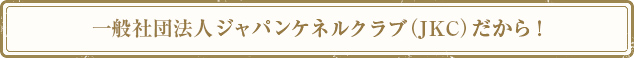 社団法人ジャパンケネルクラブ（JKC）だから！